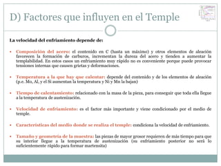 D) Factores que influyen en el Temple

La velocidad del enfriamiento depende de:

   Composición del acero: el contenido en C (hasta un máximo) y otros elementos de aleación
    favorecen la formación de carburos, incrementan la dureza del acero y tienden a aumentar la
    templabilidad. En estos casos un enfriamiento muy rápido no es conveniente porque puede provocar
    tensiones internas que causen grietas y deformaciones.

   Temperatura a la que hay que calentar: depende del contenido y de los elementos de aleación
    (p.e. Mo, Al, y el Si aumentan la temperatura y Ni y Mn la bajan)

   Tiempo de calentamiento: relacionado con la masa de la pieza, para conseguir que toda ella llegue
    a la temperatura de austenización.

   Velocidad de enfriamiento: es el factor más importante y viene condicionado por el medio de
    temple.

   Características del medio donde se realiza el temple: condiciona la velocidad de enfriamiento.

   Tamaño y geometría de la muestra: las piezas de mayor grosor requieren de más tiempo para que
    su interior llegue a la temperatura de austenización (su enfriamiento posterior no será lo
    suficientemente rápido para formar martensita)
 