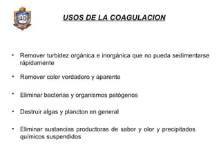 Remover turbidez orgánica e inorgánica que no pueda sedimentarse rápidamente Remover color verdadero y aparente  Eliminar bacterias y organismos patógenos   Destruir algas y plancton en general Eliminar sustancias productoras de sabor y olor y precipitados químicos suspendidos USOS DE LA COAGULACION 