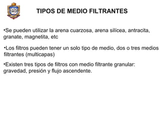 TIPOS DE MEDIO FILTRANTES Se pueden utilizar la arena cuarzosa, arena silícea, antracita, granate, magnetita, etc Los filtros pueden tener un solo tipo de medio, dos o tres medios filtrantes (multicapas) Existen tres tipos de filtros con medio filtrante granular: gravedad, presión y flujo ascendente. 