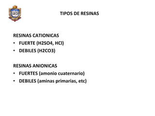 TIPOS DE RESINAS RESINAS CATIONICAS FUERTE (H2SO4, HCl) DEBILES (H2CO3) RESINAS ANIONICAS FUERTES (amonio cuaternario) DEBILES (aminas primarias, etc) 