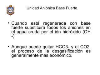 Unidad Aniónica Base Fuerte Cuando está regenerada con base fuerte substituirá todos los aniones en el agua cruda por el ión hidróxido (OH -) Aunque puede quitar HCO3- y el CO2, el proceso de la desgasificación es generalmente más económico. 