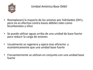 Unidad Aniónica Base Débil Reemplazará la mayoría de los aniones por hidróxidos (OH - ), pero no es efectivo contra bases débiles tales como bicarbonatos y sílice Se puede utilizar aguas arriba de una unidad de base fuerte para reducir la carga de aniones Usualmente se regenera y opera mas eficiente  y  económicamente que una unidad base fuerte Frecuentemente se utilizan en conjunto con una unidad base fuerte 
