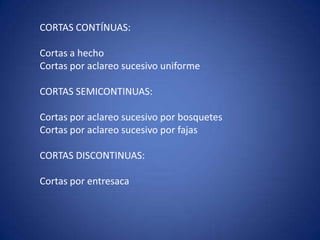 CORTAS CONTÍNUAS:

Cortas a hecho
Cortas por aclareo sucesivo uniforme

CORTAS SEMICONTINUAS:

Cortas por aclareo sucesivo por bosquetes
Cortas por aclareo sucesivo por fajas

CORTAS DISCONTINUAS:

Cortas por entresaca
 