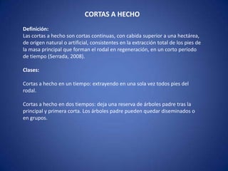 CORTAS A HECHO
Definición:
Las cortas a hecho son cortas continuas, con cabida superior a una hectárea,
de origen natural o artificial, consistentes en la extracción total de los pies de
la masa principal que forman el rodal en regeneración, en un corto período
de tiempo (Serrada, 2008).

Clases:

Cortas a hecho en un tiempo: extrayendo en una sola vez todos pies del
rodal.

Cortas a hecho en dos tiempos: deja una reserva de árboles padre tras la
principal y primera corta. Los árboles padre pueden quedar diseminados o
en grupos.
 