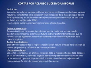 CORTAS POR ACLAREO SUCESIVO UNIFORME
Definición:
Las cortas por aclareo sucesivo uniforme son cortas continuas que dan lugar a masas
regulares, consistentes en la extracción total de los pies de la masa principal de una
forma paulatina y en un período de tiempo que no supere la duración de una clase
artificial de edad (Serrada, 2008).
 En el aclareo sucesivo distinguimos tres fases o tipos de cortas:

Cortas preparatorias:
Estas cortas tienen como objetivo eliminar pies de modo que los que queden
puedan resistir mejor su aislamiento futuro, extraer preferentemente pies que no
interesa que se regeneren e inducir una aceleración de la descomposición de la
materia orgánica.
Cortas diseminatorias:
El objetivo de estas cortas es lograr la regeneración natural a través de la creación de
huecos progresivos y suficientes en la masa principal.
 Cortas secundarias:
Las cortas secundarias, las últimas, extraerán toda la masa que ha quedado después
de las diseminatorias, siendo su objetivo doble: completar la diseminación en caso
de ser necesario; graduar la protección/competencia de la masa vieja sobre el
regenerado en función del temperamento de la especie.
 