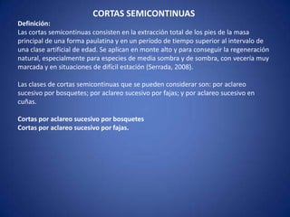 CORTAS SEMICONTINUAS
Definición:
Las cortas semicontinuas consisten en la extracción total de los pies de la masa
principal de una forma paulatina y en un período de tiempo superior al intervalo de
una clase artificial de edad. Se aplican en monte alto y para conseguir la regeneración
natural, especialmente para especies de media sombra y de sombra, con vecería muy
marcada y en situaciones de difícil estación (Serrada, 2008).

Las clases de cortas semicontinuas que se pueden considerar son: por aclareo
sucesivo por bosquetes; por aclareo sucesivo por fajas; y por aclareo sucesivo en
cuñas.

Cortas por aclareo sucesivo por bosquetes
Cortas por aclareo sucesivo por fajas.
 