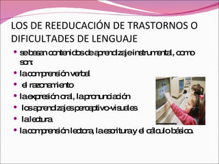 LOS DE REEDUCACIÓN DE TRASTORNOS O DIFICULTADES DE LENGUAJE se basan contenidos de aprendizaje instrumental, como son:  la comprensión verbal el razonamiento la expresión oral, la pronunciación los aprendizajes perceptivo-visuales la lectura la comprensión lectora, la escritura y el cálculo básico. 