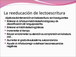 La reeducación de lectoescritura objetivos de intervención en lectoescritura  son los siguientes: Entrenar al niño/a en habilidades fonológicas y de decodificación del lenguaje escrito. Entrenar en habilidades lingüísticas  Incrementar el tiempo  Educar e incrementar su atención su comprensión en la lectura oral . Aumentar el grado de autoestima, autoconciencia. Ayudar al niño/a corregir o deshacer las consecuencias negativas. 