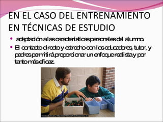 EN EL CASO DEL ENTRENAMIENTO EN TÉCNICAS DE ESTUDIO adaptación a las características personales del alumno. El contacto directo y estrecho con los educadores, tutor, y padres permitirá proporcionar un enfoque realista y por tanto más eficaz. 