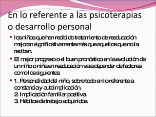 En lo referente a las psicoterapias o desarrollo personal los niños que han recibido tratamiento de reeducación mejoran significativamente más que aquellos que no la reciben. El mejor progreso o el buen pronóstico en la evolución de un niño o niña en reeducación va a depender de factores como los siguientes: 1. Personalidad del niño, sobre todo en lo referente a constancia y autoimplicación. 2. Implicación familiar positiva. 3. Hábitos de trabajo adquiridos. 