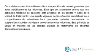 Otros sistemas aerobios utilizan cultivos suspendidos de microorganismos para
tratar aeróbicamente los efluentes. Este tipo de tratamiento asume que una
población residente de bacterias está presente en los sólidos y lodos de la
unidad de tratamiento; una mezcla vigorosa de los efluentes domésticos en el
compartimiento de tratamiento hace que estas bacterias permanezcan en
suspensión y puedan así digerir aeróbicamente los efluentes. Este principio se
utiliza en muchas de las grandes plantas de tratamiento de efluentes
domésticos municipales.
 