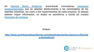 En Quimtia Medio Ambiente, encontrarás innovadoras soluciones
medioambientales que se adaptan efectivamente a las necesidades de las
distintas industrias, así como a los requerimientos de cada proyecto. Si deseas
obtener mayor información, no dudes en escribirnos a través de nuestro
formulario de contacto.
Enlace:
http://www.quimtiamedioambiente.com/blog/tratamientos-basicos-efluente
s-domesticos/
 
