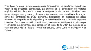 Tres tipos básicos de transformaciones bioquímicas se producen cuando se
tratan a los efluentes domésticos. La primera es la eliminación de materia
orgánica soluble. Este se compone de compuestos de carbono disueltos tales
como detergentes, grasas, y desechos del cuerpo, que constituyen la mayor
parte del contenido de DBO (demanda bioquímica de oxígeno) del agua
residual. La segunda es la digestión y la estabilización de la materia orgánica
insoluble. Estos son los sólidos residuales, tales como los desechos del cuerpo
y partículas de alimentos, que componen el resto de la DBO. La tercera es la
transformación de la materia inorgánica soluble, tales como el nitrógeno y el
fósforo.
 