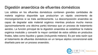 Digestión anaeróbica de efluentes domésticos
Los sólidos en los efluentes domésticos contienen grandes cantidades de
materia orgánica disponible que producirían un rápido crecimiento de
microorganismos si se trata aeróbicamente. La descomposición anaerobia es
capaz de degradar este material orgánico mientras produce mucha menos
(aproximadamente una décima parte) biomasa que un proceso de tratamiento
aerobio. La función principal de la digestión anaerobia es estabilizar la materia
orgánica insoluble y convertir la mayor cantidad de estos sólidos en productos
finales, tales como líquidos y gases (incluyendo metano). Es por esta razón que
el tratamiento de efluentes domésticos en un tanque séptico convencional está
diseñado para ser un proceso anaerobio.
 