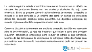 La materia orgánica tratada anaeróbicamente no se descompone en dióxido de
carbono; los productos finales son los ácidos y alcoholes de bajo peso
molecular. Estos se pueden convertir adicionalmente de manera anaerobia a
metano o, si son enviados a un entorno (tal como un campo de lixiviación)
donde las bacterias aerobias están presentes. La digestión anaerobia de
materia orgánica es también un proceso mucho más lento.
Como se discutió anteriormente, un ambiente anaerobio también es necesario
para la desnitrificación, ya que las bacterias que llevan a cabo este proceso
requieren condiciones anaerobias para reducir el nitrato a gas nitrógeno.
Muchas de las tecnologías de eliminación de nitrógeno están diseñadas para
proporcionar una cámara de tratamiento anaerobio como parte del proceso de
tratamiento.
 
