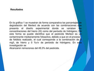 Resultados
En la gráfica 1 se muestran de forma comparativa los porcentajes de
degradación del Mertect de acuerdo con las combinaciones que
presenta el diseño experimental donde se variaban las
De
un
concentraciones del hierro (III) como del peróxido de hidrógeno.
esta forma se puede identifica que el pesticida Mertect es
contaminante medianamente fotoactivo, debido a que en el proceso
de fotólisis realizado, el cual corresponde a la combinación de 0
mg/L de hierro y 0 %v/v de peróxido de hidrógeno. En esta
investigación se
Alcanzaron remociones del 49,3% del pesticida.
 