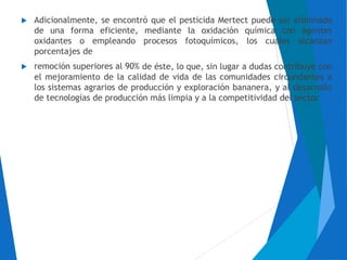  Adicionalmente, se encontró que el pesticida Mertect puede ser eliminado
de una forma eficiente, mediante la oxidación química con agentes
oxidantes o empleando procesos fotoquímicos, los cuales alcanzan
porcentajes de
 remoción superiores al 90% de éste, lo que, sin lugar a dudas contribuye con
el mejoramiento de la calidad de vida de las comunidades circundantes a
los sistemas agrarios de producción y exploración bananera, y al desarrollo
de tecnologías de producción más limpia y a la competitividad del sector.
 