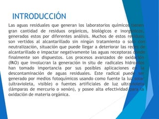 INTRODUCCIÓN
Las aguas residuales que generan los laboratorios químicos tienen
gran cantidad de residuos orgánicos, biológicos e inorgánicos,
generados estos por diferentes análisis. Muchos de estos residuos
son vertidos al alcantarillado sin ningún tratamiento o solo con
neutralización, situación que puede llegar a deteriorar las redes de
alcantarillado e impactar negativamente las aguas receptoras donde
finalmente son dispuestos. Los procesos avanzados de oxidación
(PAO) que involucran la generación in situ de radicales hidroxilos
han tomado importancia por sus posibles aplicaciones en la
descontaminación de aguas residuales. Este radical puede ser
generado por
(ultravioleta,
(lámparas de
medios fotoquímicos usando como fuente la luz solar
visible) o fuentes artificiales de luz ultravioleta
mercurio o xenón), y posee alta efectividad para la
oxidación de materia orgánica.
 