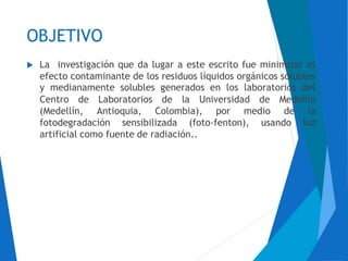 OBJETIVO
 La investigación que da lugar a este escrito fue minimizar el
efecto contaminante de los residuos líquidos orgánicos solubles
y medianamente solubles generados en los laboratorios del
Centro de Laboratorios de la Universidad de Medellín
(Medellín, Antioquia, Colombia), por medio de la
luzfotodegradación sensibilizada (foto-fenton), usando
artificial como fuente de radiación..
 