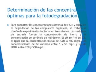 Determinación de las concentraciones
óptimas para la fotodegradación
 Para encontrar las concentraciones óptimas de Fe2+ y H2O2 en
la degradación de los compuestos orgánicos, se trabajó el
diseño de experimentos factorial en tres niveles. Las variables
de entrada fueron la concentración de hierro y la
concentración de peróxido de hidrógeno. El pH
al igual que la concentración inicial del COT a
concentraciones de Fe variaron entre 5 y 50
H2O2 entre 200 y 500 mg/L.
se fijó en 2.8,
100 mg/L. Las
mg/L y las de
 