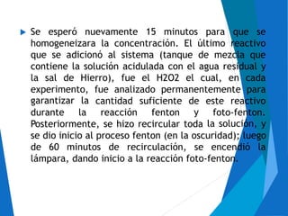 Se esperó nuevamente 15 minutos para que se
homogeneizara la concentración. El último reactivo
que se adicionó al sistema (tanque de mezcla que
contiene la solución acidulada con el agua residual y
la sal de Hierro), fue el H2O2 el cual, en cada
experimento,
garantizar la
fue analizado permanentemente para
cantidad suficiente de
y
este reactivo
durante la reacción fenton foto-fenton.
la solución, yPosteriormente, se hizo recircular toda
se dio inicio al proceso fenton (en la oscuridad); luego
de 60 minutos de recirculación, se encendió la
lámpara, dando inicio a la reacción foto-fenton.
 