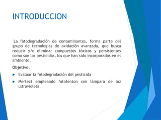 INTRODUCCION
La fotodegradación de contaminantes, forma parte del
grupo de tecnologías de oxidación avanzada, que busca
reducir y/o eliminar compuestos tóxicos y persistentes
como son los pesticidas, los que han sido incorporados en el
ambiente.
Objetivo.
 Evaluar la fotodegradación del pesticida
 Mertect empleando fotofenton con lámpara de luz
ultravioleta.
 