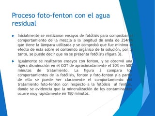 Proceso foto-fenton con el agua
residual
Inicialmente se realizaron ensayos de fotólisis para comprobar el
comportamiento de la mezcla a la longitud de onda de 254nm
que tiene la lámpara utilizada y se comprobó que fue mínimo el
efecto de esta sobre el contenido orgánico de la solución, por lo
tanto, se puede decir que no se presenta fotólisis (figura 3).

Igualmente se realizaron ensayos con fenton, y se observó
ligera disminución en el COT de aproximadamente el 20% en
una
500
los

minutos de tratamiento. La figura 3 compara
comportamientos de la fotólisis, fenton y foto-fenton y a partir
de ella se puede ver claramente el comportamiento del
tratamiento foto-fenton
donde se evidencia que
ocurre muy rápidamente
con respecto a la fotólisis al fenton,
la mineralización de los contaminantes
en 180 minutos.
 