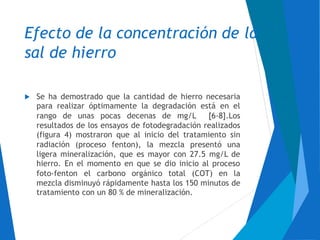 Efecto de la concentración de
sal de hierro
la
Se ha demostrado que la cantidad de hierro necesaria
para realizar óptimamente la degradación está en el

rango de unas pocas decenas de mg/L [6-8].Los
resultados
(figura 4)
radiación
de los ensayos de fotodegradación realizados
mostraron que al inicio del tratamiento sin
(proceso fenton), la mezcla presentó una
ligera mineralización, que es mayor con 27.5 mg/L de
hierro. En el momento en que se dio inicio al proceso
foto-fenton el carbono orgánico total (COT) en la
mezcla disminuyó rápidamente hasta los 150 minutos de
tratamiento con un 80 % de mineralización.
 