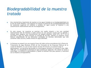 Biodegradabilidad de la muestra
tratada
Una característica importante de analizar en las aguas tratadas es su biodegradabilidad con
el test de Zanhs Wellens, cuyo objetivo es evaluar el potencial de la biodegradabilidad final
de sustancias orgánicas no volátiles y solubles en agua cuando se exponen a una
concentración relativamente alta de microorganismos.

En este ensayo, las muestras se mezclan con medio mineral y con una cantidad
relativamente alta de biomasa o lodos activos en una solución acuosa que es agitada y
aireada (para asegurar una concentración de oxígeno disuelto), entre 20 y 25º C en la
oscuridad o bajo luz difusa durante un período de 28 días; además se preparan varios
blancos (dependiendo de las diferentes cantidades de biomasa adicionada) que sólo
contienen lodos activos y medio mineral en agua destilada.

La biomasa se preparó con una muestra fresca de lodos activos procedentes de la Planta de
Tratamiento de Agua Residual (PTAR) de San Fernando de las Empresas Públicas de la
ciudad de Medellín, la cual se dejó reposar durante 30 minutos y se eliminó luego el
sobrenadante. Las bacterias decantadas se centrifugaron durante 3-5 minutos a unas 1000-
1500 rpm. Se resuspendió la biomasa en agua mineral por agitación. Por último se volvió a
centrifugar, se eliminó el sobrenadante y quedó la biomasa lista para pesarse y mezclarse
con la muestra correspondiente.

 