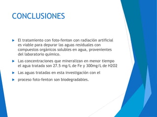 CONCLUSIONES
 El tratamiento con foto-fenton con radiación artificial
es viable para depurar las aguas residuales con
compuestos orgánicos solubles en agua, provenientes
del laboratorio químico.
 Las concentraciones que mineralizan en menor tiempo
el agua tratada son 27.5 mg/L de Fe y 300mg/L de H2O2
 Las aguas tratadas en esta investigación con el
 proceso foto-fenton son biodegradables.
 
