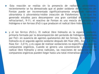  Esta reacción se realiza sin la presencia de radiación ultravioleta;
recientemente se ha demostrado que el poder oxidante de la reacción de
Fenton puede ser incrementado significativamente empleando radiación
ultravioleta ó ultravioleta/visible (reacción de Fotofenton) 1, lo cual ha
generado estudios para descomponer una gran cantidad de compuestos
refractarios1, 9-11; el reactivo de Fenton es una mezcla de peróxido de
hidrógeno e ion ferroso (Fe2+) que producen el radical libre hidroxilo (HO.)
y el ion férrico (Fe3+). El radical libre hidroxilo es la especie oxidante
primaria formada por la descomposición del peróxido de hidrógeno catalizada
por Fe2+ en ausencia de agentes quelatantes del ion ferroso. El radical libre
hidroxilo es el segundo agente oxidante después del flúor (HO., Eo= -2,8 V vs.
flúor, Eo= -3,0 V), y es capaz de realizar oxidaciones no específicas de algunos
compuestos orgánicos. Cuando se genera una concentración suficiente de
radical libre hidroxilo y otros radicales, las reacciones de oxidación de los
compuestos orgánicos pueden llegar hasta una total mineralización 1,9,10.

 