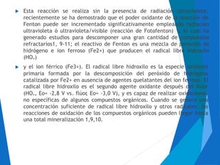 Esta reacción se realiza sin la presencia de radiación ultravioleta;
recientemente se ha demostrado que el poder oxidante de la reacción de
Fenton puede ser incrementado significativamente empleando radiación
ultravioleta ó ultravioleta/visible (reacción de Fotofenton) 1, lo cual ha
generado estudios para descomponer una gran cantidad de compuestos
refractarios1, 9-11; el reactivo de Fenton es una mezcla de peróxido de
hidrógeno e ion ferroso (Fe2+) que producen el radical libre hidroxilo
(HO.)
y el ion férrico (Fe3+). El radical libre hidroxilo es la especie oxidante
primaria formada por la descomposición del peróxido de hidrógeno
catalizada por Fe2+ en ausencia de agentes quelatantes del ion ferroso. El
radical libre hidroxilo es el segundo agente oxidante después del flúor
(HO., Eo= -2,8
no específicas
concentración
V vs. flúor, Eo= -3,0 V), y es capaz de realizar oxidaciones
de algunos compuestos orgánicos. Cuando se genera una
suficiente de radical libre hidroxilo y otros radicales, las
reacciones de oxidación de los compuestos orgánicos pueden llegar hasta
una total mineralización 1,9,10.
 
