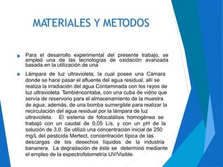 MATERIALES Y METODOS
Para el desarrollo experimental del presente trabajo, se
empleó una de las tecnologías de oxidación avanzada
basada en la utilización de una
Lámpara de luz ultravioleta, la cual posee una Cámara
donde se hace pasar el afluente del agua residual, allí se
realiza la irradiación del agua Contaminada con los rayos de
luz ultravioleta. Tambiéncontaba, con una cuba de vidrio que
servía de reservorio para el almacenamiento de la muestra
de agua; además, de una bomba sumergible para realizar la
recirculación del agua residual por la lámpara de luz
ultravioleta. El sistema de fotocatálisis homogénea se
trabajó con un caudal de 0,05 L/s, y con un pH de la
solución de 3,0. Se utilizó una concentración inicial de 250
mg/L del pesticida Mertect, concentración típica de las
descargas de los desechos líquidos de la industria
bananera. La degradación de éste se determinó mediante
el empleo de la espectrofotometría UV/Visible.


 