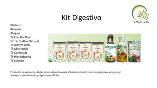 Kit Digestivo
Phillium
Alovero
Alogen
Té Flor De Aloe
Extracto Aloe Natural
Té Diente León
Té Manzanilla
Té Caléndula
Té Hierbabuena
Té Llantén
Productos de excelente calidad como alternativa para el tratamiento de trastornos digestivos en general:
dispepsia, estreñimiento y digestiones difíciles.
 