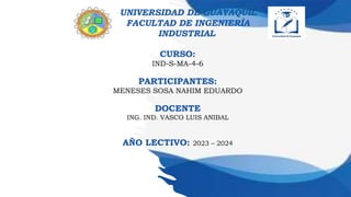 UNIVERSIDAD DE GUAYAQUIL
FACULTAD DE INGENIERÍA
INDUSTRIAL
CURSO:
IND-S-MA-4-6
PARTICIPANTES:
MENESES SOSA NAHIM EDUARDO
DOCENTE
ING. IND. VASCO LUIS ANIBAL
AÑO LECTIVO: 2023 – 2024
 