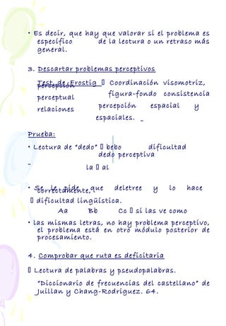 • Es decir, que hay que valorar si el problema es
específico de la lectura o un retraso más
general.
3. Descartar problemas perceptivos
Test de Frostig  Coordinación visomotriz,percepción
figura-fondo consistenciaperceptual
percepción espacial yrelaciones
espaciales.
Prueba:
• Lectura de “dedo”  bebo dificultad
dedo perceptiva
la  al
• Se le pide que deletree y lo hacecorrectamente,
 dificultad lingüística.
Aa Bb Cc  si las ve como
• las mismas letras, no hay problema perceptivo,
el problema está en otro módulo posterior de
procesamiento.
4. Comprobar que ruta es deficitaria
 Lectura de palabras y pseudopalabras.
“Diccionario de frecuencias del castellano” de
Juillan y Chang-Rodriguez. 64.
 