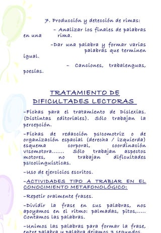 7. Producción y detección de rimas:
– Analizar los finales de palabras
en una rima.
–Dar una palabra y formar varias
palabras que terminen
igual.
– Canciones, trabalenguas,
poesías.
TRATAMIENTO DE
DIFICULTADES LECTORAS
–Fichas para el tratamiento de Dislexias.
(Distintas editoriales). Sólo trabajan la
percepción.
–Fichas de redacción psIcomotriz o de
organización espacial (derecha / izquierda)
esquema corporal, coordinación
vIsomotora....... Sólo trabajan aspectos
motores, no trabajan dificultades
psIcolinguísticas.
–Uso de ejercicios escritos.
–ACTIVIDADES TIPO A TRABJAR EN EL
CONOCIMIENTO METAFONOLÓGICO:
–Repetir oralmente frases.
–Dividir la frase en sus palabras, nos
apoyamos en el ritmo: palmadas, pitos,.....
Contamos las palabras.
–Unimos las palabras para formar la frase,
 