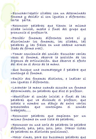 –Escuchar/repetir sílabas con un determinado
fonema y decidir si son iguales o diferentes:
ta/ta pa/ta.
–Reconocer palabras que tienen la misma
sílaba inicial, media o final del grupo que
pronuncie el profesor/a.
–Percibir fonemas diferentes entre sí y
discriminar los fonemas, las sílabas, las
palabras y las frases en una cadena normal
(todo de forma oral).
–Tomar conciencia del sonido: Escuchar varias
veces el fonema, observa la posición de los
órganos de articulación. Que observe el efecto
del aire en el dorso de la mano.
–Que busque una onomatopeya ó palabra que
contenga el fonema.
–Emitir dos fonemas distintos, e indicar si
son iguales ó diferentes.
–Levantar la mano cuando escuche un fonema
determinado, en palabras que dice el profesor.
–Identificar el sonido inicial o final de las
palabras que va diciendo el profesor, que
señale o nombre un dibujo de entre varios
presentados que contengan el sonido
trabajado,....
–Reconocer palabras que empiecen por un
mismo fonema en una lista de palabras.
–Reconocer en una serie de palabras la palabra
diferente, palo, palo, polo, palo. (Hacer listas
de palabras en distintas posiciones).
–Hacer rimas, para eso buscamos palabras que
 