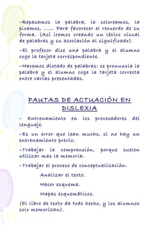 –Repasamos la palabra, la coloreamos, la
picamos, ...... Para favorecer el recuerdo de su
forma. (Así iremos creando un léxico visual
de palabras y su asociación al significado).
–El profesor dice una palabra y el alumno
coge la tarjeta correspondiente.
–Hacemos dictado de palabras: se pronuncia la
palabra y el alumno coge la tarjeta correcta
entre varias presentadas.
PAUTAS DE ACTUACIÓN EN
DISLEXIA
– Entrenamiento en los procesadores del
lenguaje.
–Es un error que lean mucho, si no hay un
entrenamiento previo.
–Trabajar la comprensión, porque suelen
utilizar mas la memoria.
–Trabajar el proceso de conceptualización:
Analizar el texto.
Hacer esquema.
Mapas esquemáticos.
(El libro de texto da todo hecho, y los alumnos
solo memorizan).
 