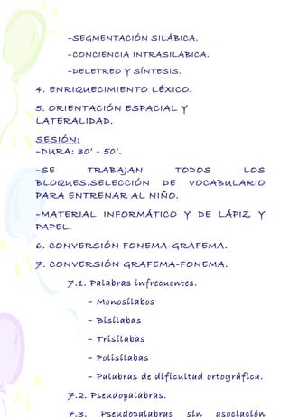 –SEGMENTACIÓN SILÁBICA.
–CONCIENCIA INTRASILÁBICA.
–DELETREO Y SÍNTESIS.
4. ENRIQUECIMIENTO LÉXICO.
5. ORIENTACIÓN ESPACIAL Y
LATERALIDAD.
SESIÓN:
–DURA: 30’ - 50’.
–SE TRABAJAN TODOS LOS
BLOQUES.SELECCIÓN DE VOCABULARIO
PARA ENTRENAR AL NIÑO.
–MATERIAL INFORMÁTICO Y DE LÁPIZ Y
PAPEL.
6. CONVERSIÓN FONEMA-GRAFEMA.
7. CONVERSIÓN GRAFEMA-FONEMA.
7.1. Palabras infrecuentes.
– Monosílabos
– Bisílabas
– Trisílabas
– Polisílabas
– Palabras de dificultad ortográfica.
7.2. Pseudopalabras.
7.3. Pseudopalabras sin asociación
 