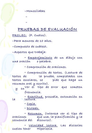 –Monosílabas
–
–
PRUEBAS DE EVALUACIÓN
PROLEC: (F. Cuetos).
–Para menores de 10 años.
–Compuesto de subtest.
–Aspectos que trabaja:
• Emparejamiento de un dibujo con
una oración o palabra.
• Comprensión de oraciones.
• Comprensión de textos. (Lectura de
textos de la prueba, completados con
textos escolares, se pide que haga un
resumen oral y escrito).
Ver el tipo de error que cometeny su
frecuencia.
• Exactitud, prosodia, entonación en
la lectura.
• Copia.
• Dictado.
• Resumen. (Interesa ver el tipo de
oraciones que usa, la planificación y la
secuencia del discurso).
• Velocidad lectora. Las dislexias
suelen tener Hiperlexia.
 