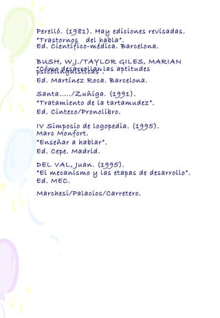 Perelló. (1981). Hay ediciones revisadas.
“Trastornos del habla”.
Ed. Científico-médica. Barcelona.
BUSH, W.J./TAYLOR GILES, MARIAN
“Cómo desarrollar las aptitudespsicolinguísticas”.
Ed. Martínez Roca. Barcelona.
Santa...../Zuñiga. (1991).
“Tratamiento de la tartamudez”.
Ed. Cinteco/Pronolibro.
IV Simposio de logopedia. (1995).
Marc Monfort.
“Enseñar a hablar”.
Ed. Cepe. Madrid.
DEL VAL, Juan. (1995).
“El mecanismo y las etapas de desarrollo”.
Ed. MEC.
Marchesi/Palacios/Carretero.
 