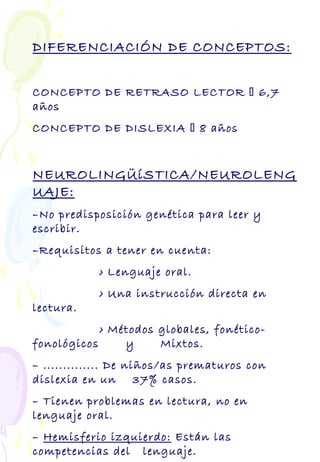 DIFERENCIACIÓN DE CONCEPTOS:
CONCEPTO DE RETRASO LECTOR  6,7
años
CONCEPTO DE DISLEXIA  8 años
NEUROLINGÜíSTICA/NEUROLENG
UAJE:
–No predisposición genética para leer y
escribir.
–Requisitos a tener en cuenta:
› Lenguaje oral.
› Una instrucción directa en
lectura.
› Métodos globales, fonético-
fonológicos y Mixtos.
– .............. De niños/as prematuros con
dislexia en un 37% casos.
– Tienen problemas en lectura, no en
lenguaje oral.
– Hemisferio izquierdo: Están las
competencias del lenguaje.
 