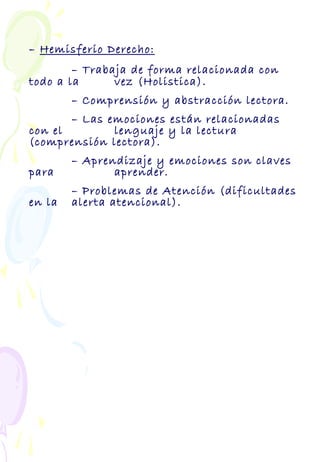 – Hemisferio Derecho:
– Trabaja de forma relacionada con
todo a la vez (Holistica).
– Comprensión y abstracción lectora.
– Las emociones están relacionadas
con el lenguaje y la lectura
(comprensión lectora).
– Aprendizaje y emociones son claves
para aprender.
– Problemas de Atención (dificultades
en la alerta atencional).
 