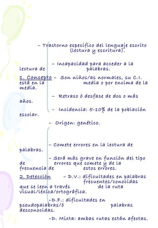 – Trastorno específico del lenguaje escrito
(lectura y escritura).
– Incapacidad para acceder a la
lectura de palabras.
1. Concepto – Son niños/as normales, su C.I.
está en la media o por encima de la
media.
– Retraso ó desfase de dos o más
años.
– Incidencia: 5-10% de la población
escolar.
– Origen: genético.
– Comete errores en la lectura de
palabras.
– Será más grave en función del tipo
de errores que comete y de la
frecuencia de estos errores.
2. Detección – D.V.: dificultades en palabras
frecuentes/conocidas
que se leen a través de la ruta
visual/léxica/ortográfica.
–D.F.: dificultades en
pseudopalabras/ó palabras
desconocidas.
–D. Mixta: ambas rutas están afectas.
 