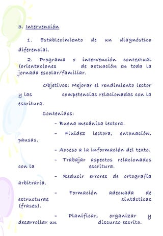 3. Intervención
1. Establecimiento de un diagnóstico
diferencial.
2. Programa o intervención contextual
(orientaciones de actuación en toda la
jornada escolar/familiar.
Objetivos: Mejorar el rendimiento lector
y las competencias relacionadas con la
escritura.
Contenidos:
– Buena mecánica lectora.
– Fluidez lectora, entonación,
pausas.
– Acceso a la información del texto.
– Trabajar aspectos relacionados
con la escritura.
– Reducir errores de ortografía
arbitraria.
– Formación adecuada de
estructuras sintácticas
(frases).
– Planificar, organizar y
desarrollar un discurso escrito.
 