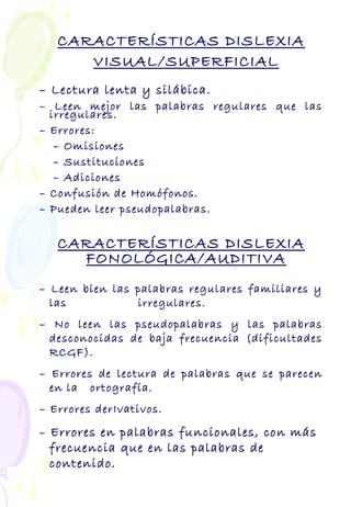 CARACTERÍSTICAS DISLEXIA
VISUAL/SUPERFICIAL
– Lectura lenta y silábica.
– Leen mejor las palabras regulares que las
irregulares.
– Errores:
– Omisiones
– Sustituciones
– Adiciones
– Confusión de Homófonos.
– Pueden leer pseudopalabras.
CARACTERÍSTICAS DISLEXIA
FONOLÓGICA/AUDITIVA
– Leen bien las palabras regulares familiares y
las irregulares.
– No leen las pseudopalabras y las palabras
desconocidas de baja frecuencia (dificultades
RCGF).
– Errores de lectura de palabras que se parecen
en la ortografía.
– Errores derIvativos.
– Errores en palabras funcionales, con más
frecuencia que en las palabras de
contenido.
 