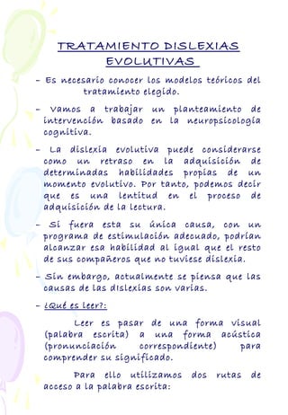 TRATAMIENTO DISLEXIAS
EVOLUTIVAS
– Es necesario conocer los modelos teóricos del
tratamiento elegido.
– Vamos a trabajar un planteamiento de
intervención basado en la neuropsicología
cognitiva.
– La dislexia evolutiva puede considerarse
como un retraso en la adquisición de
determinadas habilidades propias de un
momento evolutivo. Por tanto, podemos decir
que es una lentitud en el proceso de
adquisición de la lectura.
– Si fuera esta su única causa, con un
programa de estimulación adecuado, podrían
alcanzar esa habilidad al igual que el resto
de sus compañeros que no tuviese dislexia.
– Sin embargo, actualmente se piensa que las
causas de las dIslexias son varias.
– ¿Qué es leer?:
Leer es pasar de una forma visual
(palabra escrita) a una forma acústica
(pronunciación correspondiente) para
comprender su significado.
Para ello utilizamos dos rutas de
acceso a la palabra escrita:
 