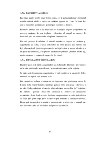 10
1.7.3. CARQUIO Y ACARREO
Las minas a cielo abierto tienen forma cónica, por lo que para alcanzar el mineral
se debe construir niveles a manera de escalones gigantes de 15 mts. De altura, los
que se encuentran comunicados por rampas o caminos a desnivel.
El mineral extraído con la ley mayor al 0.3% es cargado en palas y depositado en
enormes camiones, los que trasladan y depositan el material en vagones de
ferrocarril para ser transformado a la planta concentradora.
Una vez ejecutada la voladura, el material extraído es cargado en camiones y,
dependiendo de su ley, se envía al botadero de estéril (acopio para material sin
ley), al dump leach (botadero para material de baja ley que se somete alixiviación
sin pasar por chancado), o al proceso de chancado primario (material de alta ley,
donde comienza el proceso de extracción del cobre).
1.7.4. CHANCADO O TRITURACION
El primer paso en la planta concentradora es el chancado. El mineral proveniente
de la mina es triturado hasta alcanzar un tamaño cercano a media pulgada.
Se inicia aquí el proceso de concentración, el cual consiste en la separación de los
minerales de aquello que no tiene valor.
Los chancadores reducen el tamaño de los fragmentos más grandes que vienen de
la mina hasta obtener tamaños uniformes para su envío a molienda o lixiviación
en pilas. En los pelambres el material chancado tiene una medida de 7 pulgadas.
El material que sale desde este chancador es enviado a los chancadores
secundarios, desde donde a través de cintas transportadoras se envía hacia el área
de stock pile, para luego pasar al área de pre-harneado y chancador terciario.
Desde aquí, de acuerdo a su tamaño o granulometría, se selecciona el material que
será derivado a pilas de lixiviación o al proceso de flotación.
 
