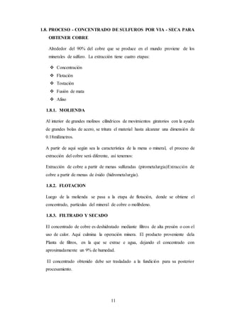 11
1.8. PROCESO - CONCENTRADO DE SULFUROS POR VIA - SECA PARA
OBTENER COBRE
Alrededor del 90% del cobre que se produce en el mundo proviene de los
minerales de sulfuro. La extracción tiene cuatro etapas:
 Concentración
 Flotación
 Tostación
 Fusión de mata
 Afino
1.8.1. MOLIENDA
Al interior de grandes molinos cilíndricos de movimientos giratorios con la ayuda
de grandes bolas de acero, se tritura el material hasta alcanzar una dimensión de
0.18milímetros.
A partir de aquí según sea la característica de la mena o mineral, el proceso de
extracción del cobre será diferente, así tenemos:
Extracción de cobre a partir de menas sulfuradas (pirometalurgia)Extracción de
cobre a partir de menas de óxido (hidrometalurgia).
1.8.2. FLOTACION
Luego de la molienda se pasa a la etapa de flotación, donde se obtiene el
concentrado, partículas del mineral de cobre o molibdeno.
1.8.3. FILTRADO Y SECADO
El concentrado de cobre es deshidratado mediante filtros de alta presión o con el
uso de calor. Aquí culmina la operación minera. El producto proveniente dela
Planta de filtros, en la que se extrae e agua, dejando el concentrado con
aproximadamente un 9% de humedad.
El concentrado obtenido debe ser trasladado a la fundición para su posterior
procesamiento.
 